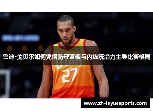 鲁迪·戈贝尔如何凭借防守篮板与内线统治力主导比赛格局
