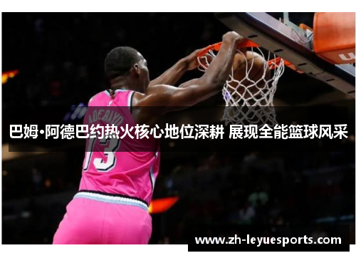 巴姆·阿德巴约热火核心地位深耕 展现全能篮球风采