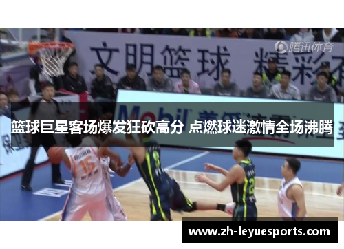篮球巨星客场爆发狂砍高分 点燃球迷激情全场沸腾