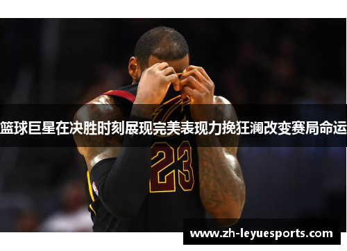 篮球巨星在决胜时刻展现完美表现力挽狂澜改变赛局命运