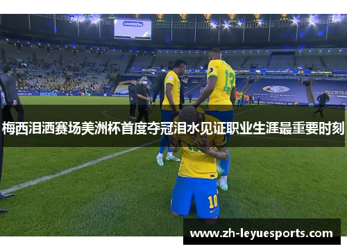 梅西泪洒赛场美洲杯首度夺冠泪水见证职业生涯最重要时刻