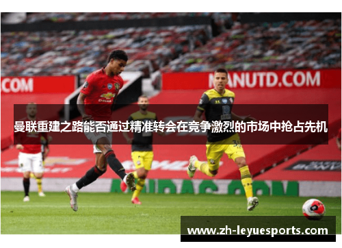 曼联重建之路能否通过精准转会在竞争激烈的市场中抢占先机