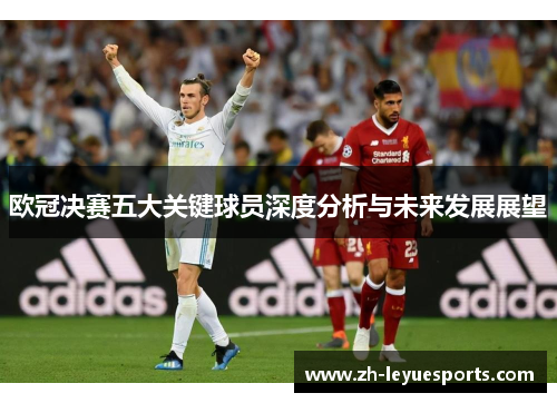 欧冠决赛五大关键球员深度分析与未来发展展望