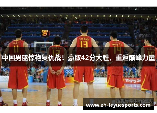 中国男篮惊艳复仇战！豪取42分大胜，重返巅峰力量