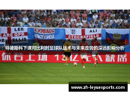 特德斯科下课对比利时足球队战术与未来走势的深远影响分析