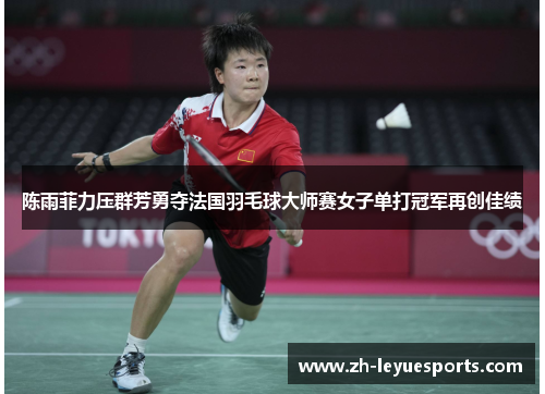 陈雨菲力压群芳勇夺法国羽毛球大师赛女子单打冠军再创佳绩