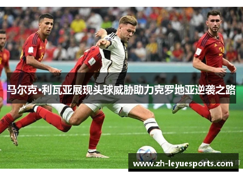 马尔克·利瓦亚展现头球威胁助力克罗地亚逆袭之路